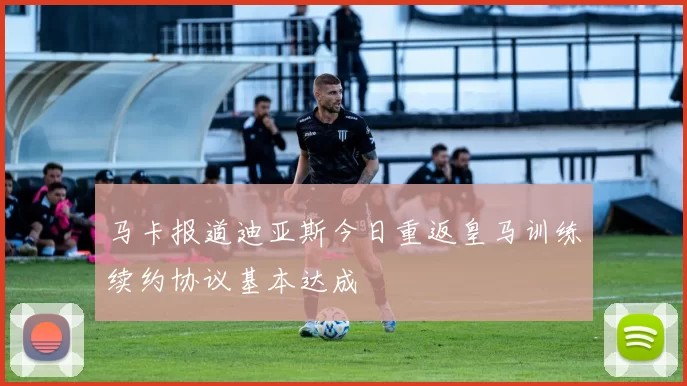 马卡报道迪亚斯今日重返皇马训练续约协议基本达成