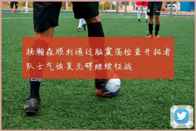 杨瀚森顺利通过脑震荡检查开拓者队士气恢复无碍继续征战