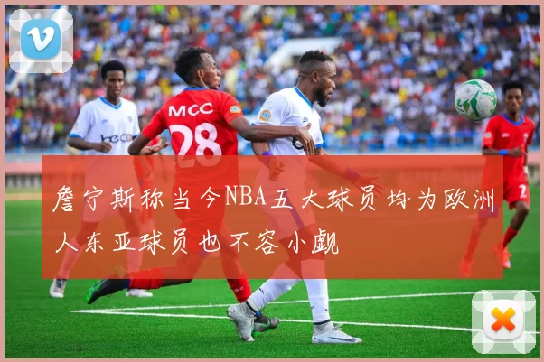 詹宁斯称当今NBA五大球员均为欧洲人东亚球员也不容小觑