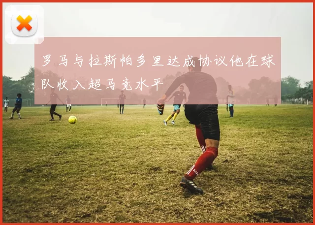罗马与拉斯帕多里达成协议他在球队收入超马竞水平