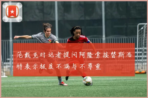 范戴克对记者提问阿隆索接替斯洛特表示极度不满与不尊重