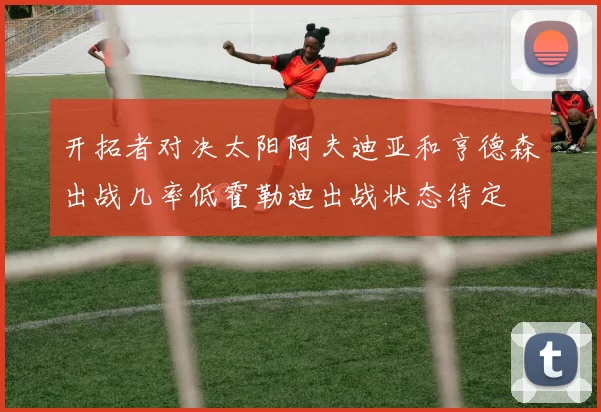 开拓者对决太阳阿夫迪亚和亨德森出战几率低霍勒迪出战状态待定