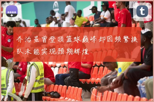 乔治虽曾登顶篮球巅峰却因频繁换队未能实现预期辉煌
